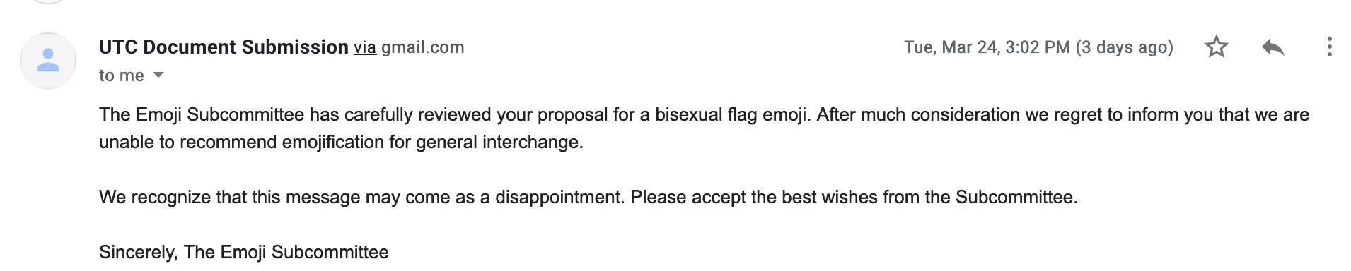 The Emoji Subcommittee has carefully reviewed your proposal for a bisexual flag emoji. After much consideration we regret to inform you that we are unable to recommend emojification for general interchange. We recognize that this message may come as a disappointment. Please accept the best wishes from the Subcommittee. Sincerely, The Emoji Subcommittee